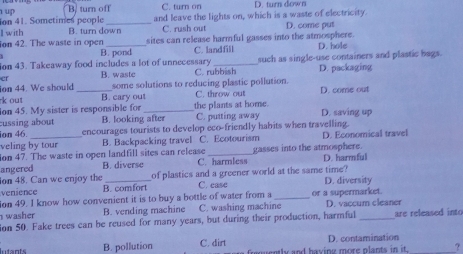 B. turn off C. turn on D. turn down
1up ion 41. Sometimes people _and leave the lights on, which is a waste of electricity. D. come put
I with B. turn down C. rush out
sites can release harmful gasses into the atmosphere.
ion 42. The waste in open B. pond
C. landfill D. hole
on 43. Takeaway food includes a lot of unnecessary _such as single-use containers and plastic bags.
cr B. waste C. rubbish D. packaging
ion 44. We should _some solutions to reducing plastic pollution. D. come out
k out B. cary out C. throw out
ion 45. My sister is responsible for_ the plants at home.
cussing about B. looking after C. putting away D. saving up
ion 46. encourages tourists to develop eco-friendly habits when travelling.
veling by tour B. Backpacking travel C. Ecotourism D. Economical travel
ion 47. The waste in open landfill sites can release _gasses into the atmosphere.
angered B. diverse C. harmless D. harmful
on 48. Can we enjoy the of plastics and a greener world at the same time?
venience B. comfort C. ease D. diversity
ion 49. I know how convenient it is to buy a bottle of water from a _or a supermarket.
washer B. vending machine C. washing machine D. vaccum cleaner
ion 50. Fake trees can be reused for many years, but during their production, harmful are released into
Iutants B. pollution C. dirt ly and having more plants in it. D. contamination
?