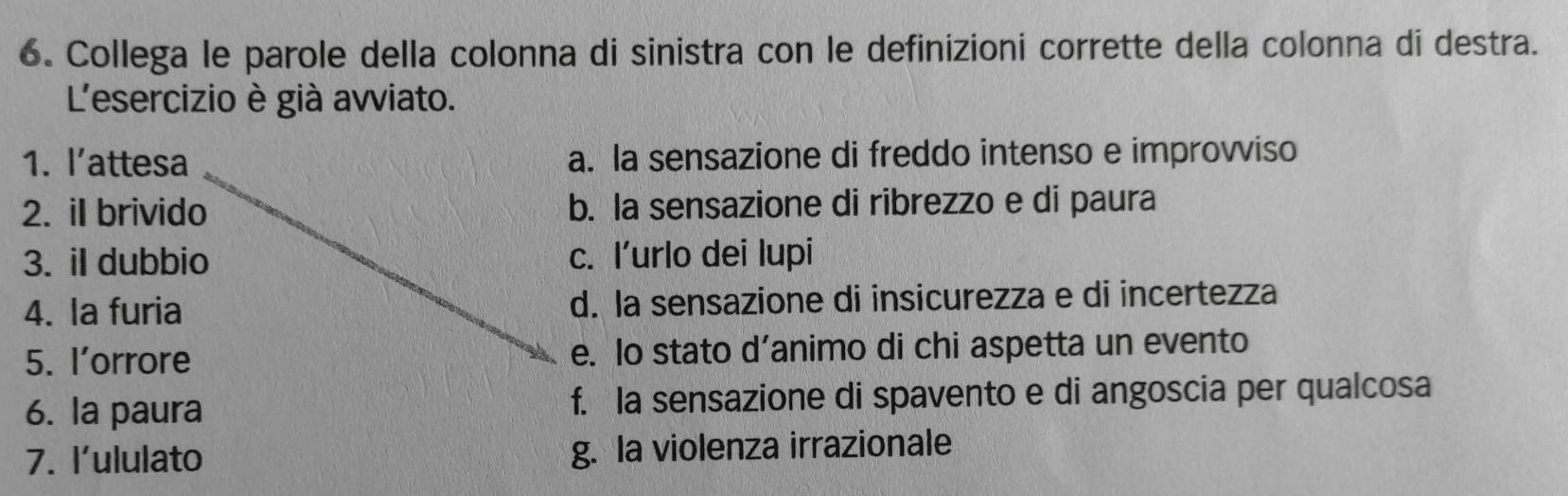 Collega le parole della colonna di sinistra con le definizioni corrette della colonna di destra.
L'esercizio è già avviato.
1. l’attesa a. la sensazione di freddo intenso e improvviso
2. iI brivido b. la sensazione di ribrezzo e di paura
3. il dubbio c. l’urlo dei lupi
4. la furia d. la sensazione di insicurezza e di incertezza
5. l’orrore e. Io stato d’animo di chi aspetta un evento
6. la paura f. la sensazione di spavento e di angoscia per qualcosa
7. l'ululato g. la violenza irrazionale