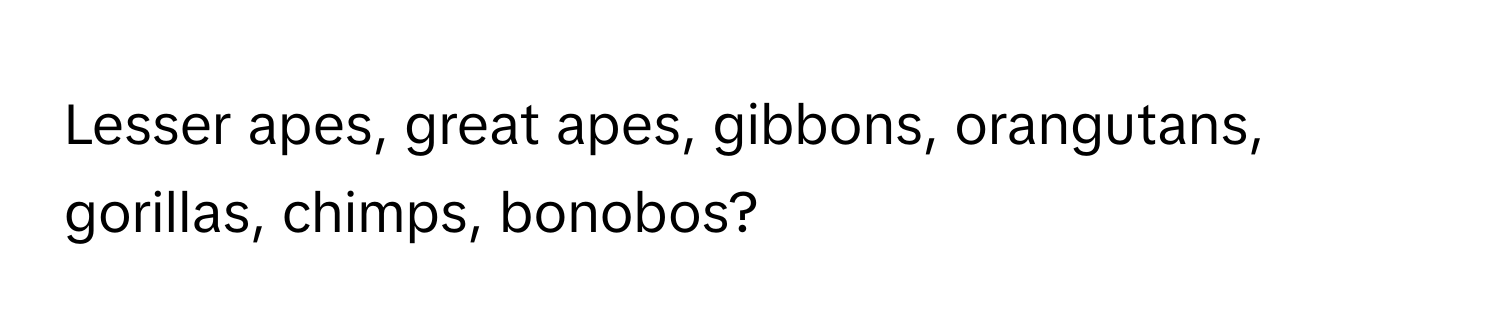 Lesser apes, great apes, gibbons, orangutans, gorillas, chimps, bonobos?