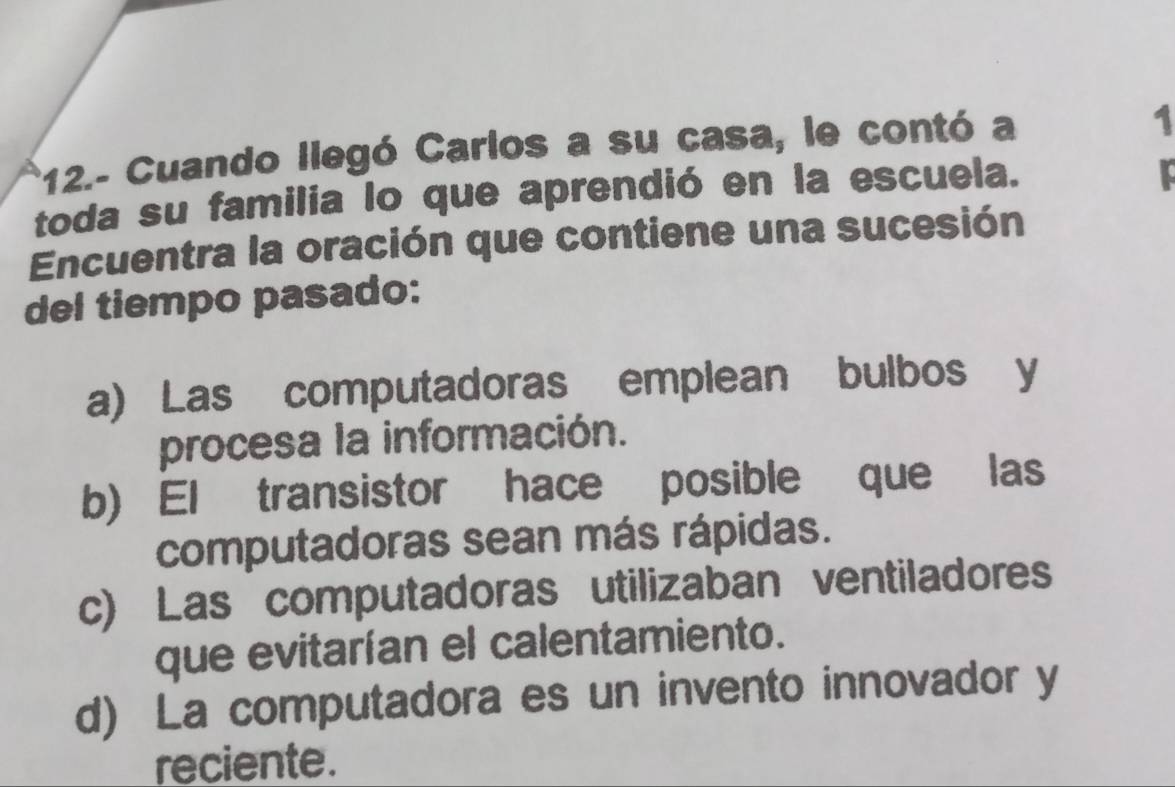 12.- Cuando llegó Carlos a su casa, le contó a
1
toda su familia lo que aprendió en la escuela. I
Encuentra la oración que contiene una sucesión
del tiempo pasado:
a) Las computadoras emplean bulbos y
procesa la información.
b) El transistor hace posible que las
computadoras sean más rápidas.
c) Las computadoras utilizaban ventiladores
que evitarían el calentamiento.
d) La computadora es un invento innovador y
reciente.