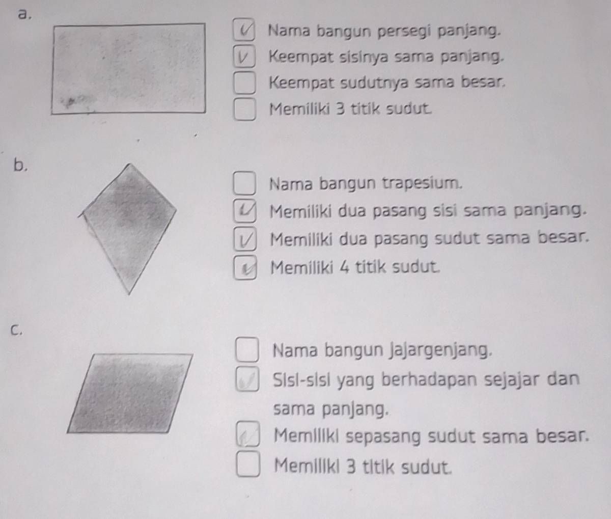 Nama bangun persegi panjang. 
Keempat sisinya sama panjang. 
Keempat sudutnya sama besar. 
Memiliki 3 titik sudut. 
b. 
Nama bangun trapesium. 
Memiliki dua pasang sisi sama panjang. 
√ Memiliki dua pasang sudut sama besar. 
Memiliki 4 titik sudut. 
C. 
Nama bangun jajargenjang. 
Sisl-sisi yang berhadapan sejajar dan 
sama panjang. 
Memillki sepasang sudut sama besar. 
Memiliki 3 titik sudut.