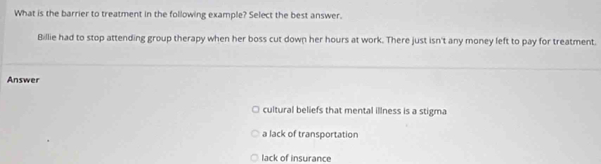 What is the barrier to treatment in the following example? Select the best answer.
Billie had to stop attending group therapy when her boss cut down her hours at work. There just isn't any money left to pay for treatment.
Answer
cultural beliefs that mental illness is a stigma
a lack of transportation
lack of insurance