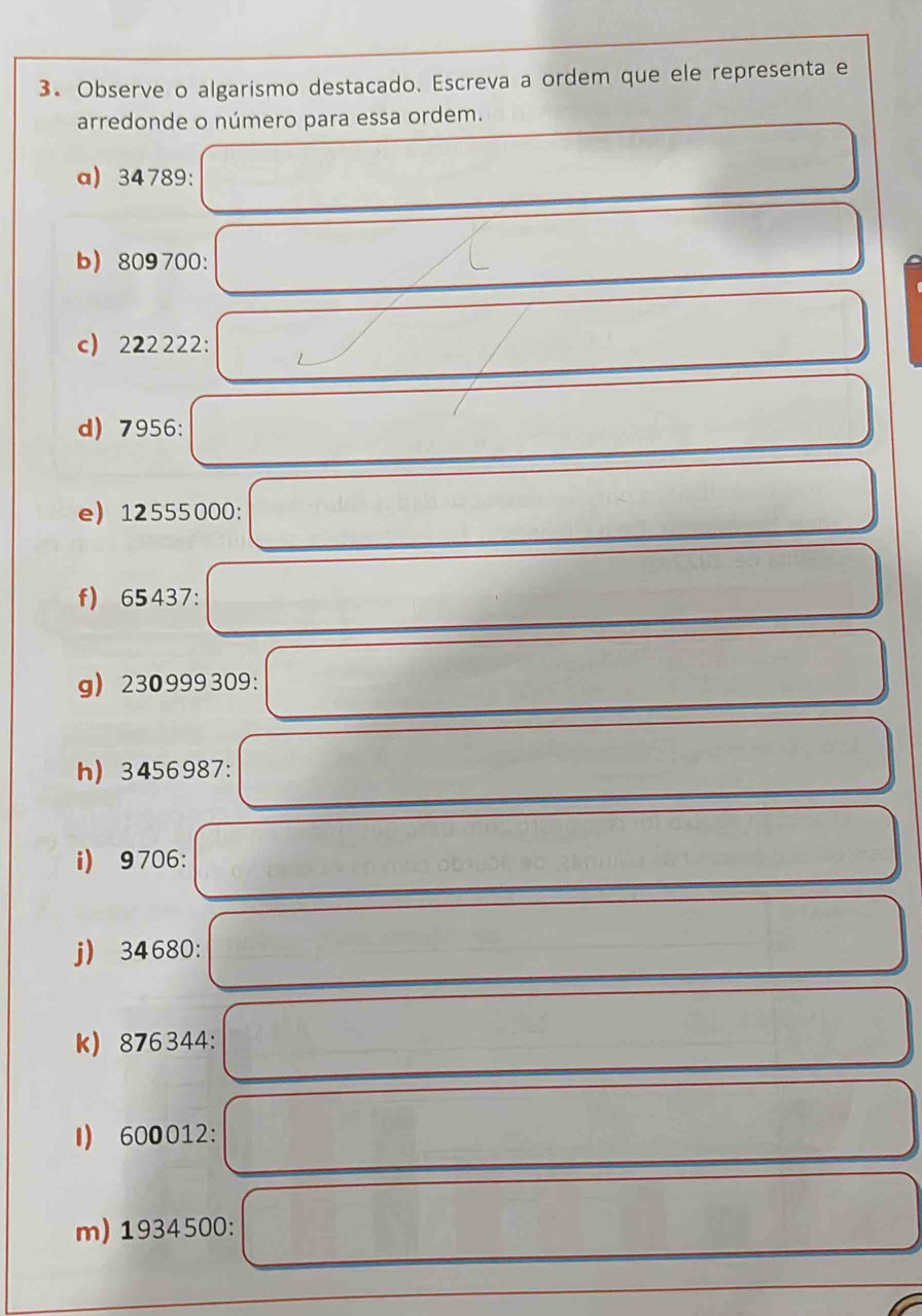 Observe o algarismo destacado. Escreva a ordem que ele representa e 
arredonde o número para essa ordem. 
a) 34789 : 
b 809700 : 
c) 222222 : 
d) 7956 : 
e) 12555000 : 
f) 65437 : 
g 230999309 : 
h) 3456987 : 
i) 9706 : 
j) 34680 : 
k) 876344 : 
I) 600012 : 
m) 1934500 :