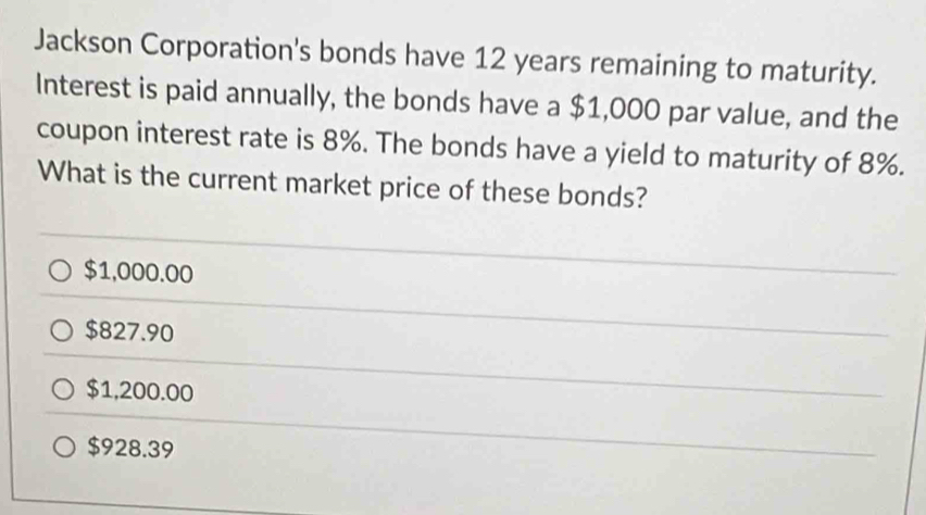 Jackson Corporation's bonds have 12 years remaining to maturity.
Interest is paid annually, the bonds have a $1,000 par value, and the
coupon interest rate is 8%. The bonds have a yield to maturity of 8%.
What is the current market price of these bonds?
$1,000.00
$827.90
$1,200.00
$928.39