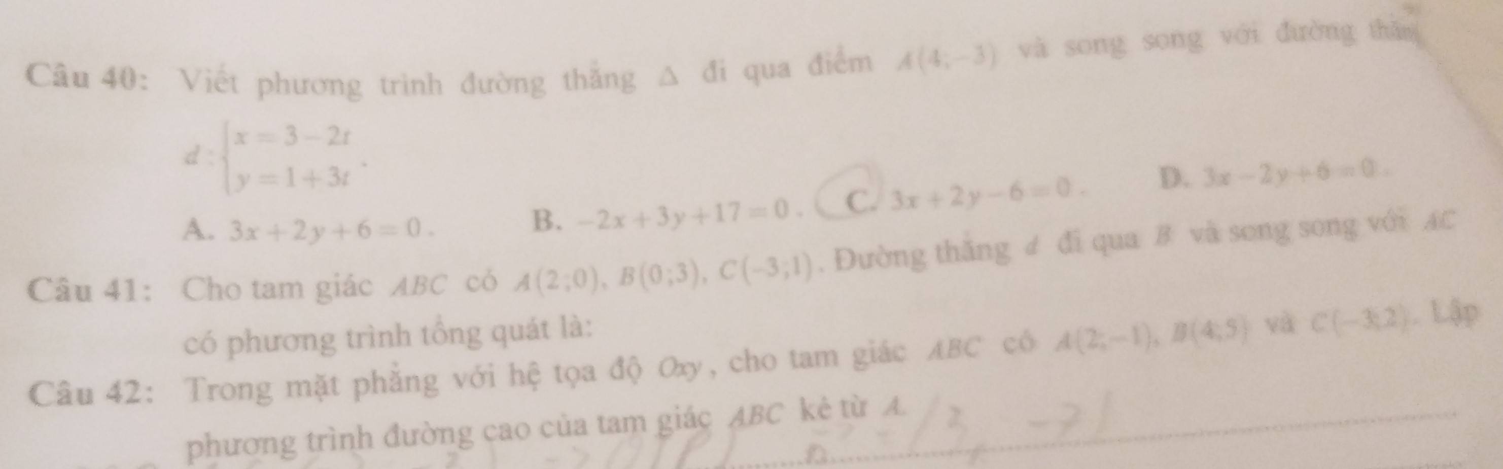 Viết phương trình đường thắng △ di qua điểm A(4;-3) và song song với đường thǎo
d:beginarrayl x=3-2t y=1+3tendarray.
A. 3x+2y+6=0.
B. -2x+3y+17=0 C. 3x+2y-6=0. D. 3x-2y+6=0. 
Câu 41: Cho tam giác ABC có A(2;0), B(0;3), C(-3;1). Đường thăng ư đi qua B và song song với AC
có phương trình tổng quát là:
Câu 42: Trong mặt phẳng với hệ tọa độ Oxy, cho tam giác ABC có A(2;-1), B(4;5) và C(-3,2).Lip 
phương trình đường cao của tam giác ABC kẻ từ A.