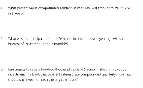 What present value compounded semiannually at 10% will amount to P18 232.59
in 2 years? 
2. What was the principal amount of 30 000 in time deposit a year ago with an 
interest of 5% compounded bimonthly? 
3, Lisa targets to raise a hundred thousand pesos in 5 years. If she plans to put an 
investment in a bank that pays 8% interest rate compounded quarterly, how much 
should she invest to reach the target amount?