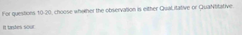 For questions 10-20, choose whother the observation is either QuaLitative or QuaNtitative. 
It tastes sour.