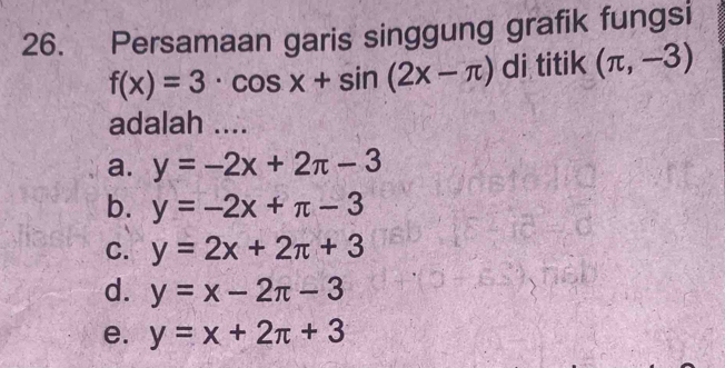 Persamaan garis singgung grafik fungsi
f(x)=3· cos x+sin (2x-π ) di titik (π ,-3)
adalah ....
a. y=-2x+2π -3
b. y=-2x+π -3
C. y=2x+2π +3
d. y=x-2π -3
e. y=x+2π +3