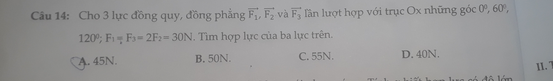 Cho 3 lực đồng quy, đồng phẳng vector F_1, vector F_2 và vector F_3 lần lượt hợp với trục Ox những góc 0^0, 60^0,
120°; F_1=F_3=2F_2=30N. Tìm hợp lực của ba lực trên.
A. 45N. B. 50N.
C. 55N. D. 40N.
II.1