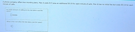 mnute of calls A phone company offers two monthly plans. Han A costs $15 plus an adiitional $0.10 for each minate of calts. Pian B has no initial res but costs $0.14 for each 
for whust are me of ralikea de the neo paes sest the 
ates 
What is the cast when the twa olana cost the sem ?