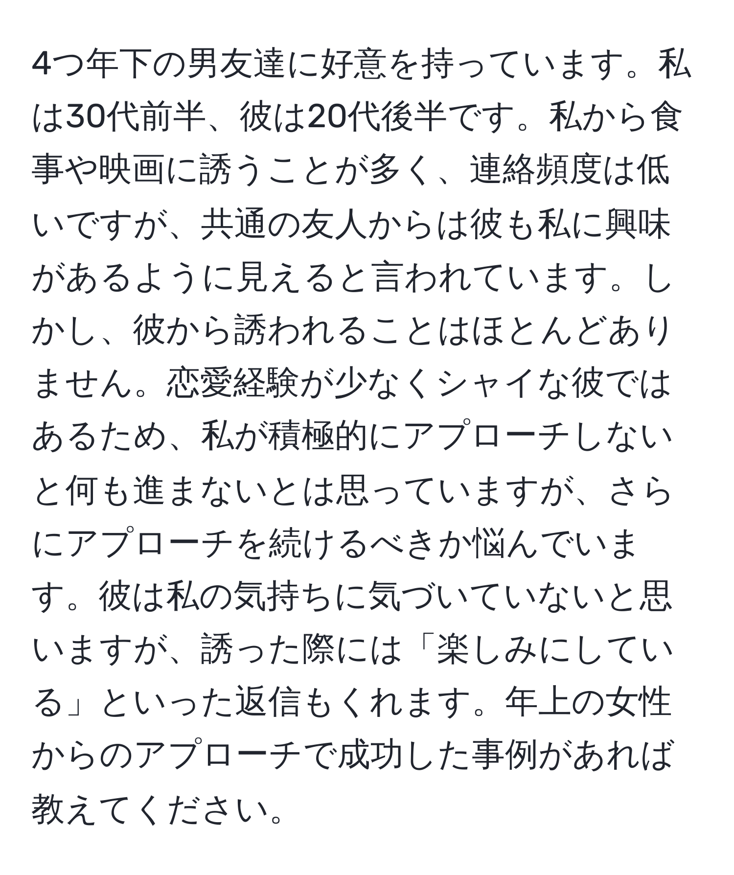 4つ年下の男友達に好意を持っています。私は30代前半、彼は20代後半です。私から食事や映画に誘うことが多く、連絡頻度は低いですが、共通の友人からは彼も私に興味があるように見えると言われています。しかし、彼から誘われることはほとんどありません。恋愛経験が少なくシャイな彼ではあるため、私が積極的にアプローチしないと何も進まないとは思っていますが、さらにアプローチを続けるべきか悩んでいます。彼は私の気持ちに気づいていないと思いますが、誘った際には「楽しみにしている」といった返信もくれます。年上の女性からのアプローチで成功した事例があれば教えてください。