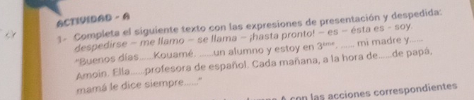 ACTIVIDAD - A 
1. Completa el siguiente texto con las expresiones de presentación y despedida: 
despedirse - me llamo − se llama − ¡hasta pronto! − es − ésta es - soy. 
'Buenos días......Kouamé. ......un alumno y estoy en 3^(sme) , ...... mi madre y...... 
Amoin. Ella......profesora de español. Cada mañana, a la hora de......de papá, 
mamá le dice siempre.......'' 
A con las acciones correspondientes