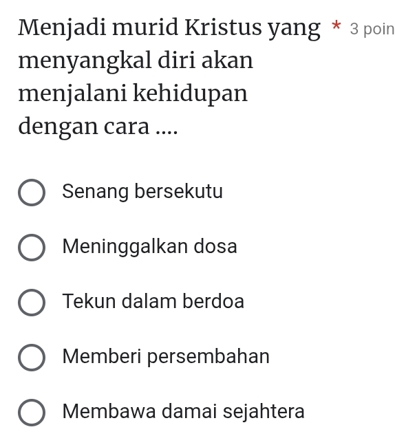 Menjadi murid Kristus yang * 3 poin
menyangkal diri akan
menjalani kehidupan
dengan cara ....
Senang bersekutu
Meninggalkan dosa
Tekun dalam berdoa
Memberi persembahan
Membawa damai sejahtera