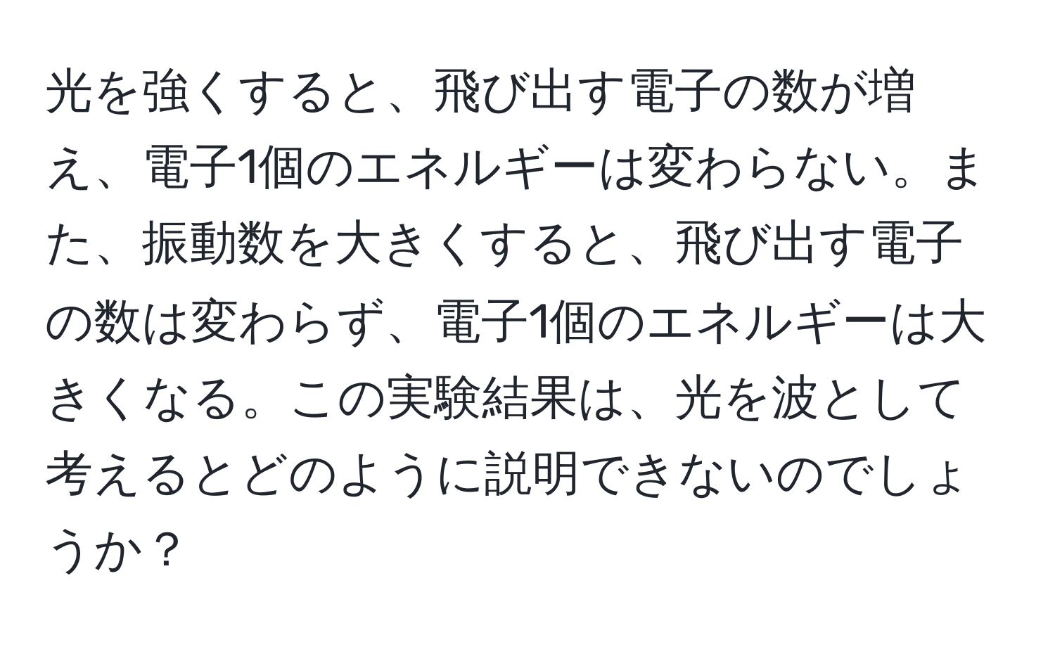 光を強くすると、飛び出す電子の数が増え、電子1個のエネルギーは変わらない。また、振動数を大きくすると、飛び出す電子の数は変わらず、電子1個のエネルギーは大きくなる。この実験結果は、光を波として考えるとどのように説明できないのでしょうか？