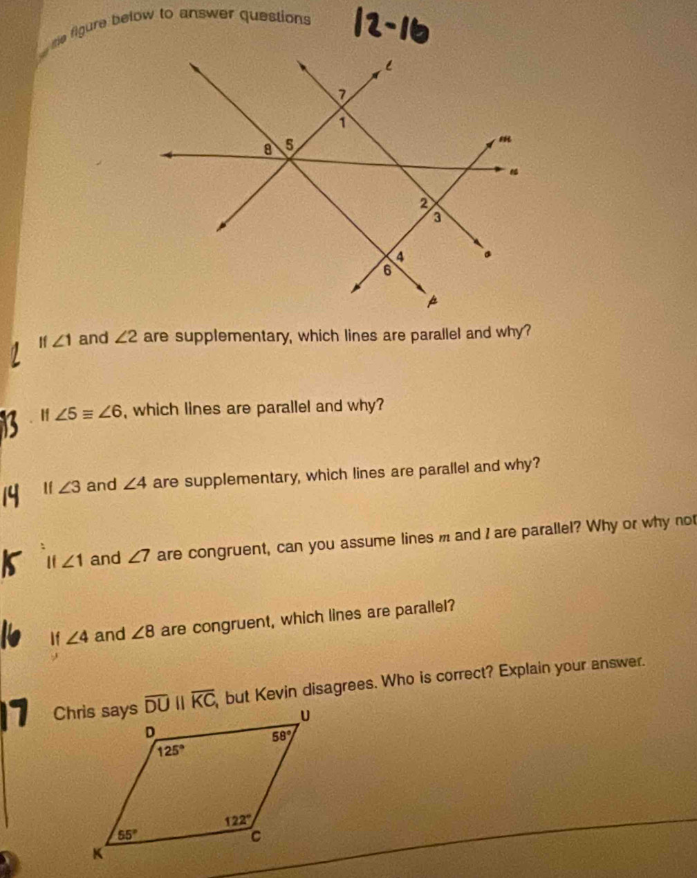 re figure below to answer questions
If ∠ 1 and ∠ 2 are supplementary, which lines are parallel and why?
If ∠ 5equiv ∠ 6 , which lines are parallel and why?
1f ∠ 3 and ∠ 4 are supplementary, which lines are parallel and why?
If ∠ 1 and ∠ 7 are congruent, can you assume lines m and I are parallel? Why or why not
If ∠ 4 and ∠ 8 are congruent, which lines are parallel?
7  , but Kevin disagrees. Who is correct? Explain your answer.