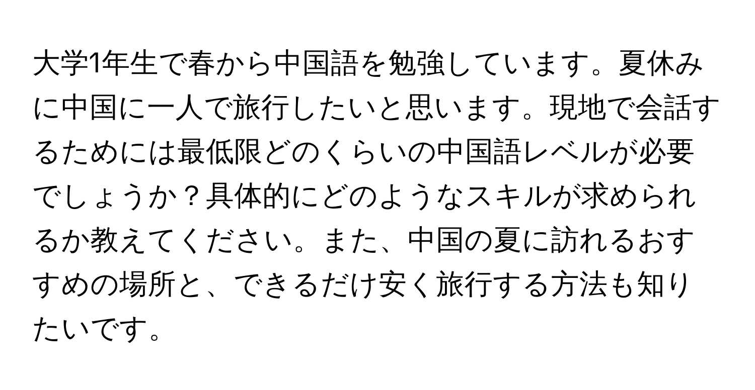 大学1年生で春から中国語を勉強しています。夏休みに中国に一人で旅行したいと思います。現地で会話するためには最低限どのくらいの中国語レベルが必要でしょうか？具体的にどのようなスキルが求められるか教えてください。また、中国の夏に訪れるおすすめの場所と、できるだけ安く旅行する方法も知りたいです。