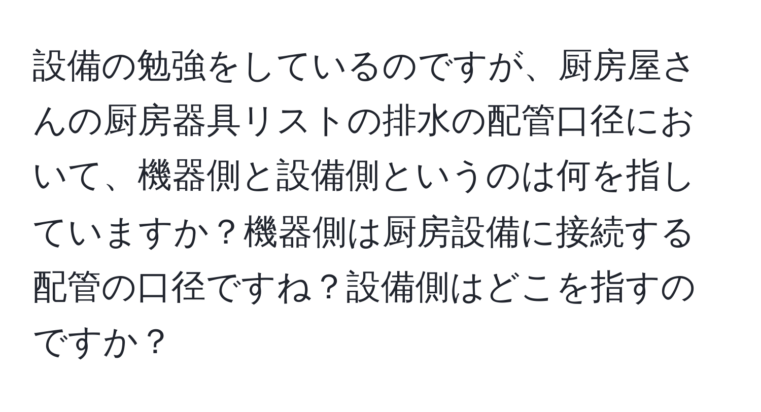 設備の勉強をしているのですが、厨房屋さんの厨房器具リストの排水の配管口径において、機器側と設備側というのは何を指していますか？機器側は厨房設備に接続する配管の口径ですね？設備側はどこを指すのですか？