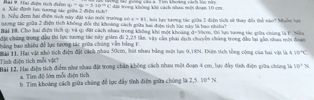 Hai điện tích điểm q_1=q_2=5.10^(-10)C n lực tưống tạc giồng câu a. Tim khoảng cách lúc này. 
đặt trong không khí cách nhau một đoạn 10 cm. 
a. Xác định lực tương tác giữa 2 điện tích? 
b. Nếu đem hai điện tích này đặt vào môi trường có varepsilon =81 , hỏi lực tương tác giữa 2 điện tích sẽ thay đổi thế nào? Muồn lực 
tương tác giữa 2 điện tích không đổi thì khoảng cách giữa hai điện tích lúc này là bao nhiêu? 
Bài 10. Cho hai điện tích q1 và q2 đặt cách nhau trong không khí một khoảng d=30cm 1, thì lực tương tác giữa chúng là F. Nếu 
đặt chúng trong dầu thì lực tương tác này giảm đi 2,25 lần. vậy cần phải dịch chuyền chúng trong dầu lại gần nhau một đoạn 
bằng bao nhiêu đề lực tương tác giữa chúng vẫn bằng F. 
Bài 11. Hai vật nhỏ tích điện đặt cách nhau 50cm, hút nhau bằng một lực 0, 18N. Điện tích tồng cộng của hai vật là 
Tính điện tích mỗi vật? 4.10^(-6)C. 
Bài 12. Hai điện tích điểm như nhau đặt trong chân không cách nhau một đoạn 4 cm, lực đầy tĩnh điện giữa chúng là 10^(-5)N. 
a. Tìm độ lớn mỗi điện tích. 
b. Tìm khoảng cách giữa chúng đề lực đầy tĩnh điện giữa chúng là 2,5.10^(-6)N.