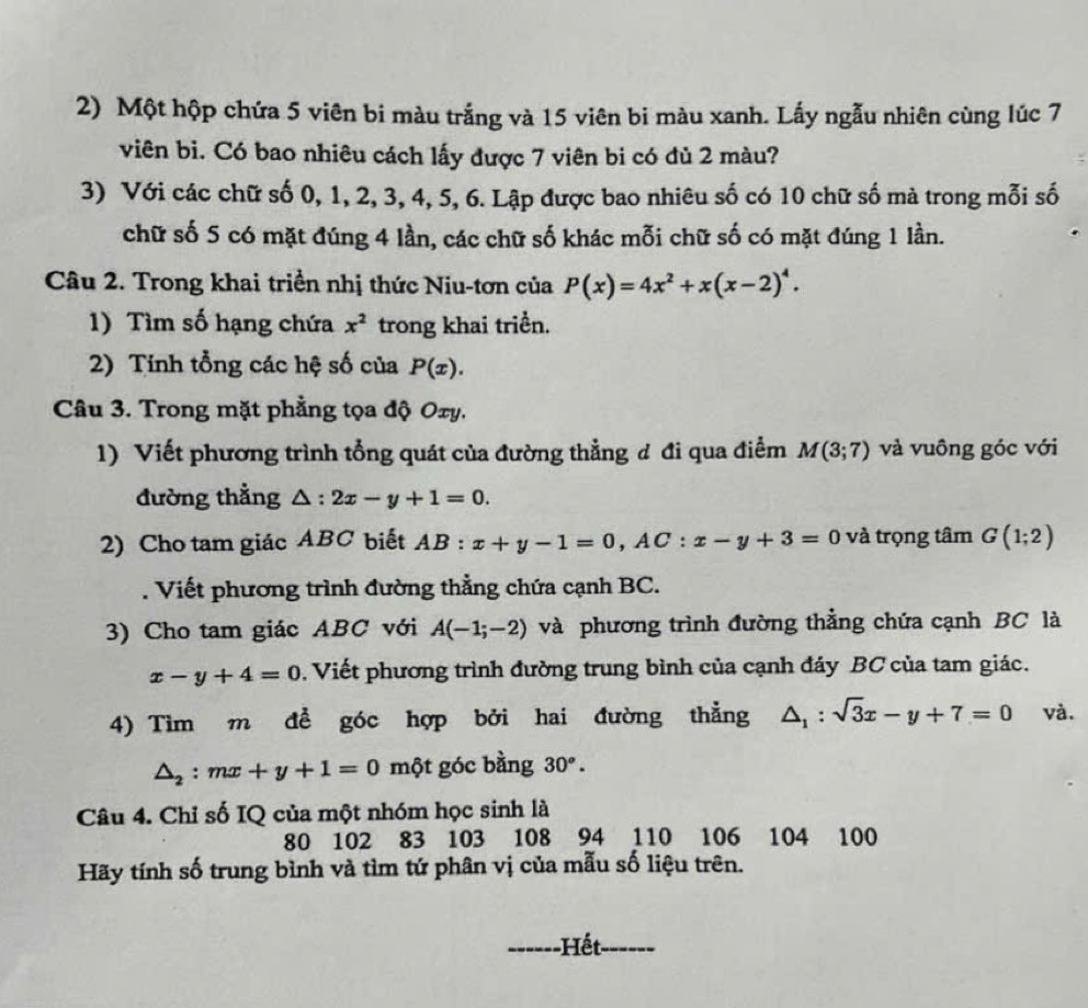 Một hộp chứa 5 viên bi màu trắng và 15 viên bi màu xanh. Lấy ngẫu nhiên cùng lúc 7
viên bi. Có bao nhiêu cách lấy được 7 viên bi có đủ 2 màu?
3) Với các chữ số 0, 1, 2, 3, 4, 5, 6. Lập được bao nhiêu số có 10 chữ số mà trong mỗi số
chữ số 5 có mặt đúng 4 lần, các chữ số khác mỗi chữ số có mặt đúng 1 lần.
Câu 2. Trong khai triền nhị thức Niu-tơn của P(x)=4x^2+x(x-2)^4.
1) Tìm số hạng chứa x^2 trong khai triển.
2) Tính tổng các hệ số của P(x).
Câu 3. Trong mặt phẳng tọa độ Oxy.
1) Viết phương trình tổng quát của đường thẳng đ đi qua điểm M(3;7) và vuông góc với
đường thẳng △ :2x-y+1=0.
2) Cho tam giác ABC biết AB:x+y-1=0,AC:x-y+3=0 và trọng tâm G(1;2). Viết phương trình đường thẳng chứa cạnh BC.
3) Cho tam giác ABC với A(-1;-2) và phương trình đường thẳng chứa cạnh BC là
x-y+4=0. Viết phương trình đường trung bình của cạnh đáy BC của tam giác.
4) Tìm m để góc hợp bởi hai đường thẳng △ _1:sqrt(3)x-y+7=0 và.
△ _2:mx+y+1=0 một góc bằng 30°.
Câu 4. Chỉ số IQ của một nhóm học sinh là
80 102 83 103 108 94 110 106 104 100
Hãy tính số trung bình và tìm tứ phân vị của mẫu số liệu trên.
_  -Hết_