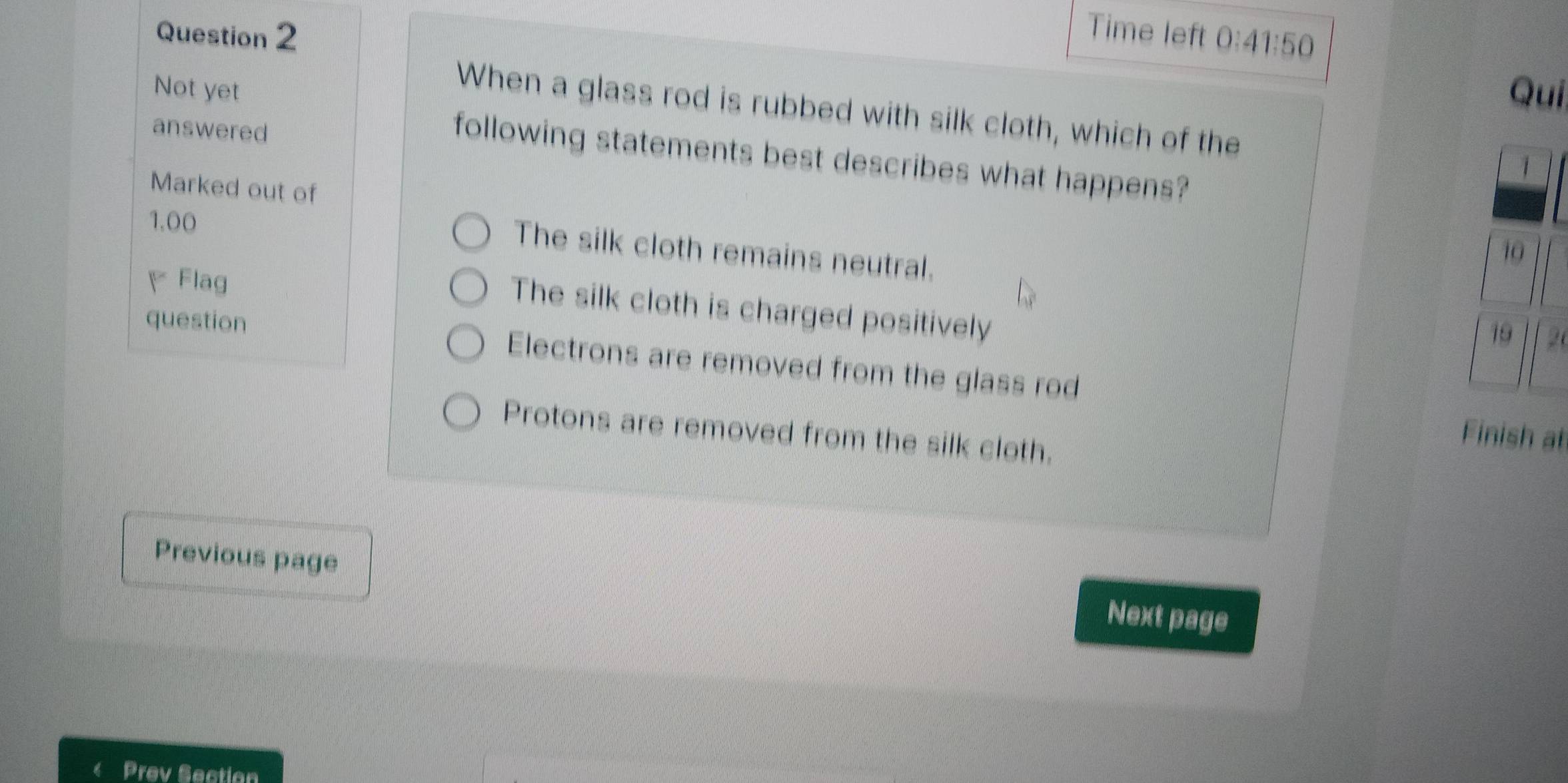 Time left 0:41:50 
Not yet Qui
When a glass rod is rubbed with silk cloth, which of the
answered
following statements best describes what happens?
Marked out of
1.00
The silk cloth remains neutral.
Flag 2
The silk cloth is charged positively
question Electrons are removed from the glass rod
Protons are removed from the silk cloth.
Finish at
Previous page
Next page
Prev Section