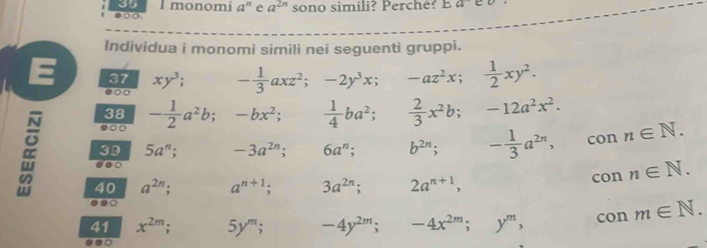 monomi a^n e a^(2n) sono simili? Perché? a 
●∞ 
Individua i monomi simili nei seguenti gruppi. 
E 37 xy^3 - 1/3 axz^2; -2y^3x; -az^2x;  1/2 xy^2. 
00 
38 
●0 - 1/2 a^2b. -bx^2;  1/4 ba^2;  2/3 x^2b; -12a^2x^2. 
39 5a^n; -3a^(2n); 6a^n; b^(2n); ^circ  - 1/3 a^(2n), con n∈ N. 
40 a^(2n); a^(n+1); 3a^(2n); 2a^(n+1), con n∈ N. 
9.0 
41 x^(2m); 5y^m; -4y^(2m); -4x^(2m); y^m, 
con m∈ N.