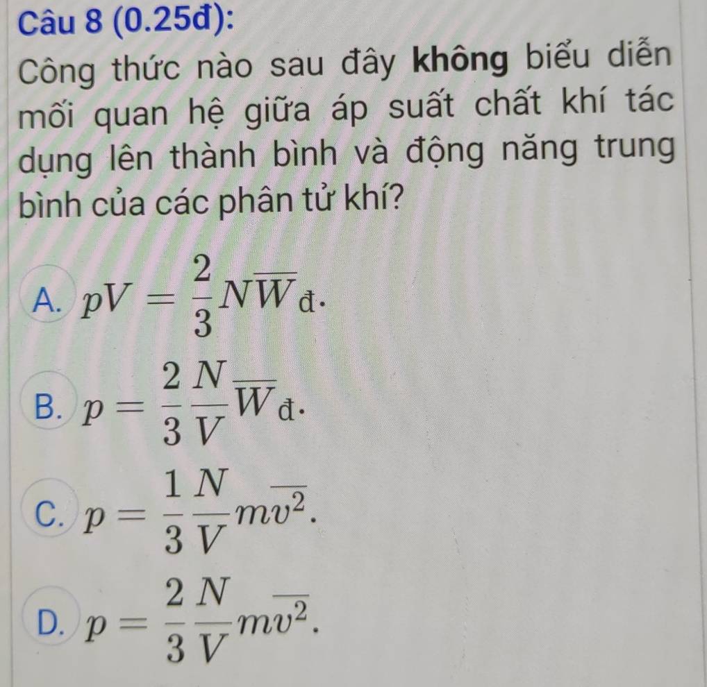 (0.25đ):
Công thức nào sau đây không biểu diễn
mối quan hệ giữa áp suất chất khí tác
dụng lên thành bình và động năng trung
bình của các phân tử khí?
A. pV= 2/3 Noverline W_d.
B. p= 2/3  N/V overline W_d.
C. p= 1/3  N/V moverline v^2.
D. p= 2/3  N/V moverline v^2.