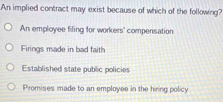 An implied contract may exist because of which of the following?
An employee filing for workers' compensation
Firings made in bad faith
Established state public policies
Promises made to an employee in the hiring policy