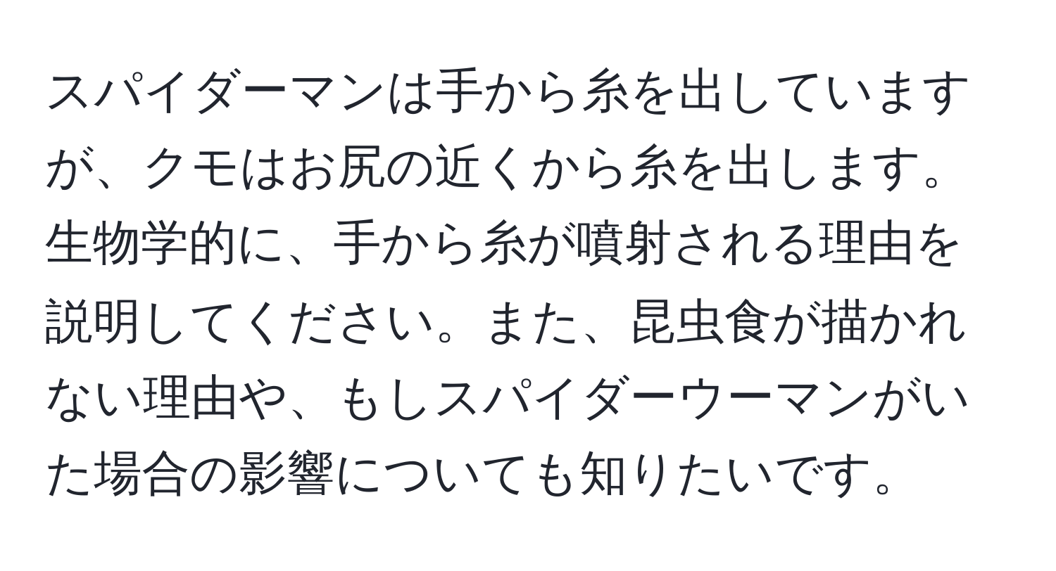 スパイダーマンは手から糸を出していますが、クモはお尻の近くから糸を出します。生物学的に、手から糸が噴射される理由を説明してください。また、昆虫食が描かれない理由や、もしスパイダーウーマンがいた場合の影響についても知りたいです。
