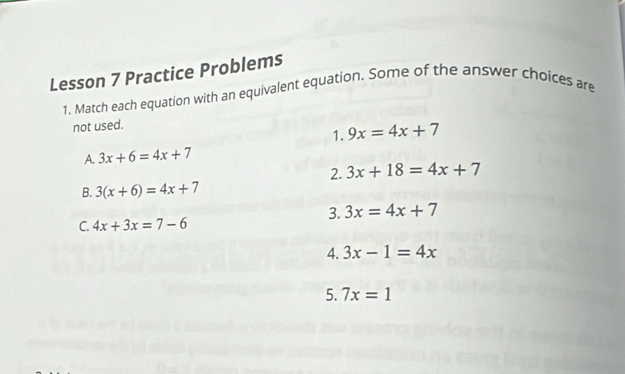 Lesson 7 Practice Problems 
1. Match each equation with an equivalent equation. Some of the answer choices are 
not used. 
1. 9x=4x+7
A. 3x+6=4x+7
2. 3x+18=4x+7
B. 3(x+6)=4x+7
3. 3x=4x+7
C. 4x+3x=7-6
4. 3x-1=4x
5. 7x=1