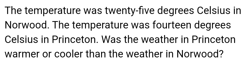 The temperature was twenty-five degrees Celsius in 
Norwood. The temperature was fourteen degrees
Celsius in Princeton. Was the weather in Princeton 
warmer or cooler than the weather in Norwood?