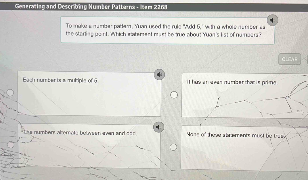 Generating and Describing Number Patterns - Item 2268
To make a number pattern, Yuan used the rule "Add 5," with a whole number as
the starting point. Which statement must be true about Yuan's list of numbers?
CLEAR
Each number is a multiple of 5. It has an even number that is prime.
*The numbers alternate between even and odd. None of these statements must be true