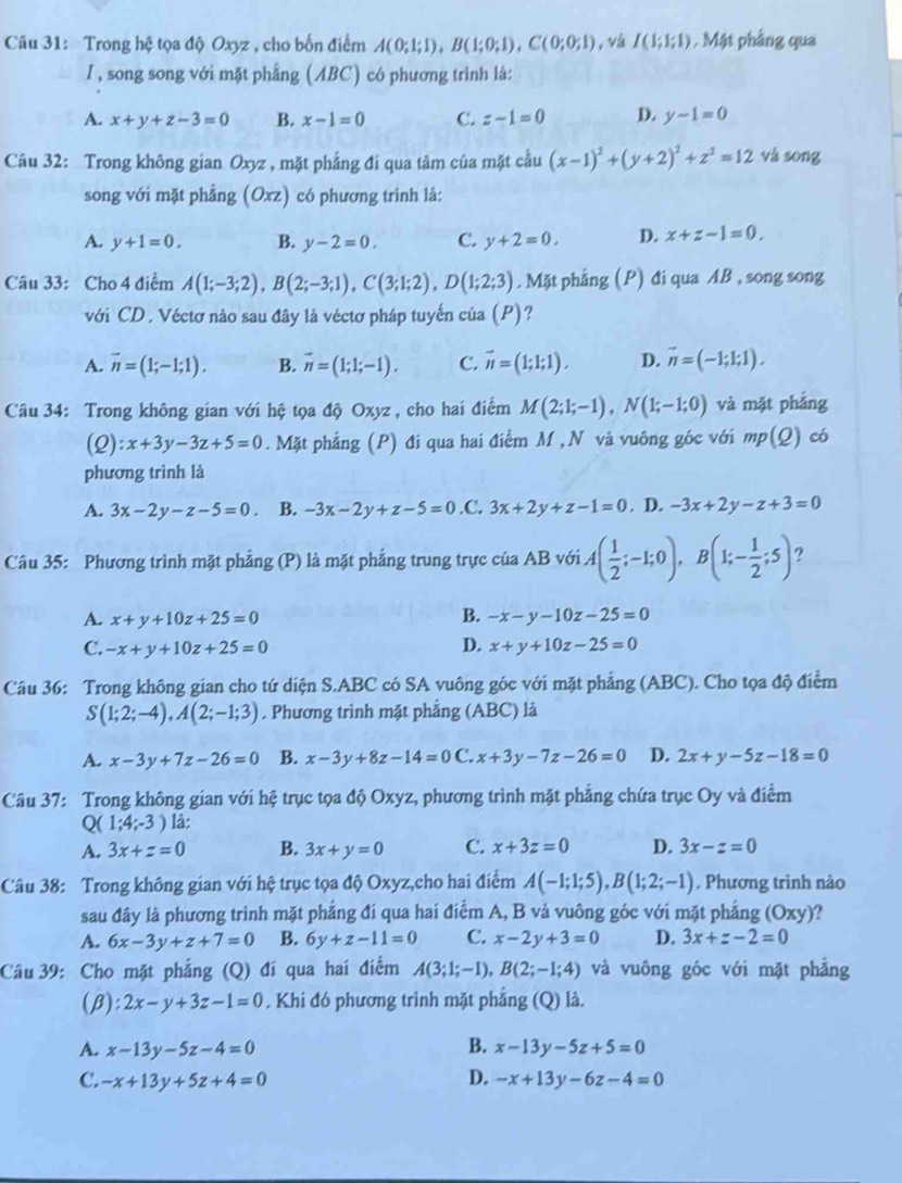 Trong hệ tọa độ Oxyz , cho bốn điểm A(0;1;1),B(1;0;1),C(0;0;1) , vá I(1;1;1). Mật phầng qua
I, song song với mặt phẳng (ABC) có phương trình là:
A. x+y+z-3=0 B. x-1=0 C. z-1=0 D. y-1=0
Câu 32: Trong không gian Oxyz , mặt phẳng đí qua tâm của mặt cầu (x-1)^2+(y+2)^2+z^2=12 và sōng
song với mặt phẳng (Oxz) có phương trình là:
A. y+1=0. B. y-2=0. C. y+2=0. D. x+z-1=0,
Câu 33: Cho 4 điểm A(1;-3;2),B(2;-3;1),C(3;1;2),D(1;2;3). Mặt phẳng (P) đi qua AB , song song
với CD . Véctơ nào sau đây là véctơ pháp tuyến của (P)?
A. vector n=(1;-1;1). B. vector n=(1;1;-1). C. vector n=(1;1;1). D. vector n=(-1;1;1),
Câu 34: Trong không gian với hệ tọa độ Oxyz , cho hai điểm M(2;1;-1),N(1;-1;0) và mặt phẳng
(Q):x+3y-3z+5=0. Mặt phẳng (P) đi qua hai điểm M , N và vuông góc với mp(Q) có
phương trình là
A. 3x-2y-z-5=0 B. -3x-2y+z-5=0 .C. 3x+2y+z-1=0. D. -3x+2y-z+3=0
Câu 35: Phương trình mặt phẳng (P) là mặt phẳng trung trực của AB với A( 1/2 ;-1;0),B(1;- 1/2 ;5) ?
A. x+y+10z+25=0 B. -x-y-10z-25=0
C. -x+y+10z+25=0 D. x+y+10z-25=0
Câu 36: Trong không gian cho tứ diện S.ABC có SA vuông góc với mặt phẳng (ABC). Cho tọa độ điểm
S(1;2;-4),A(2;-1;3). Phương trình mặt phẳng (ABC) là
A. x-3y+7z-26=0 B. x-3y+8z-14=0 C. x+3y-7z-26=0 D. 2x+y-5z-18=0
Câu 37: Trong không gian với hệ trục tọa độ Oxyz, phương trình mặt phẳng chứa trục Oy và điểm
Q ( 1;4;-3) là:
A. 3x+z=0 B. 3x+y=0 C. x+3z=0 D. 3x-z=0
Câu 38: Trong không gian với hệ trục tọa độ Oxyz,cho hai điểm A(-1;1;5),B(1;2;-1) , Phương trình nào
sau đây là phương trình mặt phẳng đi qua hai điểm A, B vả vuông góc với mặt phẳng (Oxy) ?
A. 6x-3y+z+7=0 B. 6y+z-11=0 C. x-2y+3=0 D. 3x+z-2=0
Câu 39: Cho mặt phẳng (Q) đí qua hai điểm A(3;1;-1),B(2;-1;4) và vuông góc với mặt phẳng
(β): 2x-y+3z-1=0. Khi đó phương trình mặt phẳng (Q) là.
A. x-13y-5z-4=0 B. x-13y-5z+5=0
C. -x+13y+5z+4=0 D. -x+13y-6z-4=0