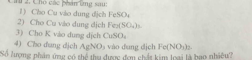 Ci 2. Cho các phản ứng sau: 
1) Cho Cu vào dung dịch FeSO_4
2) Cho Cu vào dung dịch Fe_2(SO_4)_3. 
3 Cho K vào dung dịch CuSO_4
4) Cho dung dịch AgNO_3 vào dung djch Fe(NO_3)_2. 
Số lượng phản ứng có thể thu được đơn chất kim loại là bao nhiêu?