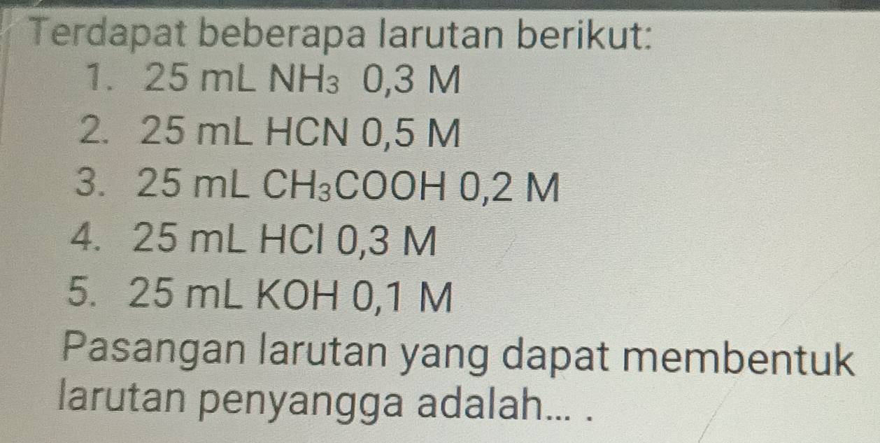 Terdapat beberapa larutan berikut: 
1. 25 mL 3 N
2. 25 mL HCN 0,5 M
3. 25 mL CH_3 COOH 0,2 M
4. 25 mL HCl 0,3 M
5. 25 mL KOH 0,1 M
Pasangan larutan yang dapat membentuk 
larutan penyangga adalah... .