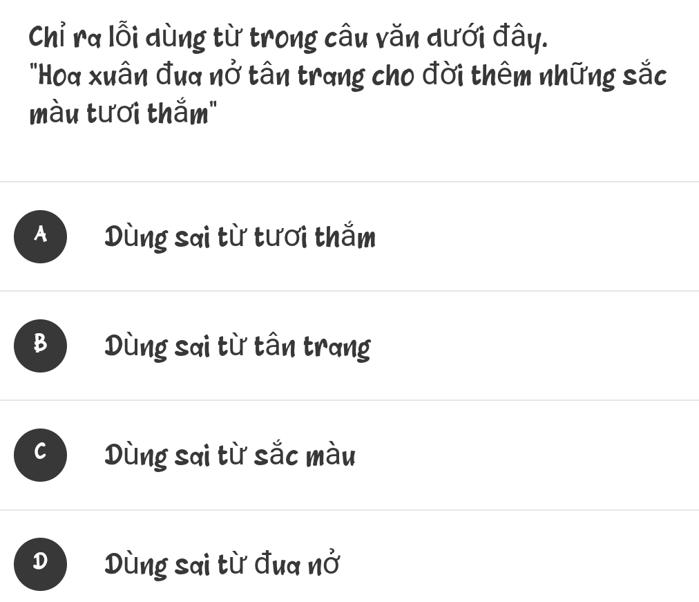 Chỉ ra lỗi dùng từ trong câu văn dưới đây.
"Hoa xuân đua nở tân trang cho đời thêm những sắc
màu tươi thắm"
A Dùng sai từ tươi thắm
B Dùng sai từ tân trang
Dùng sai từ sắc màu
D Dùng sai từ đua nở