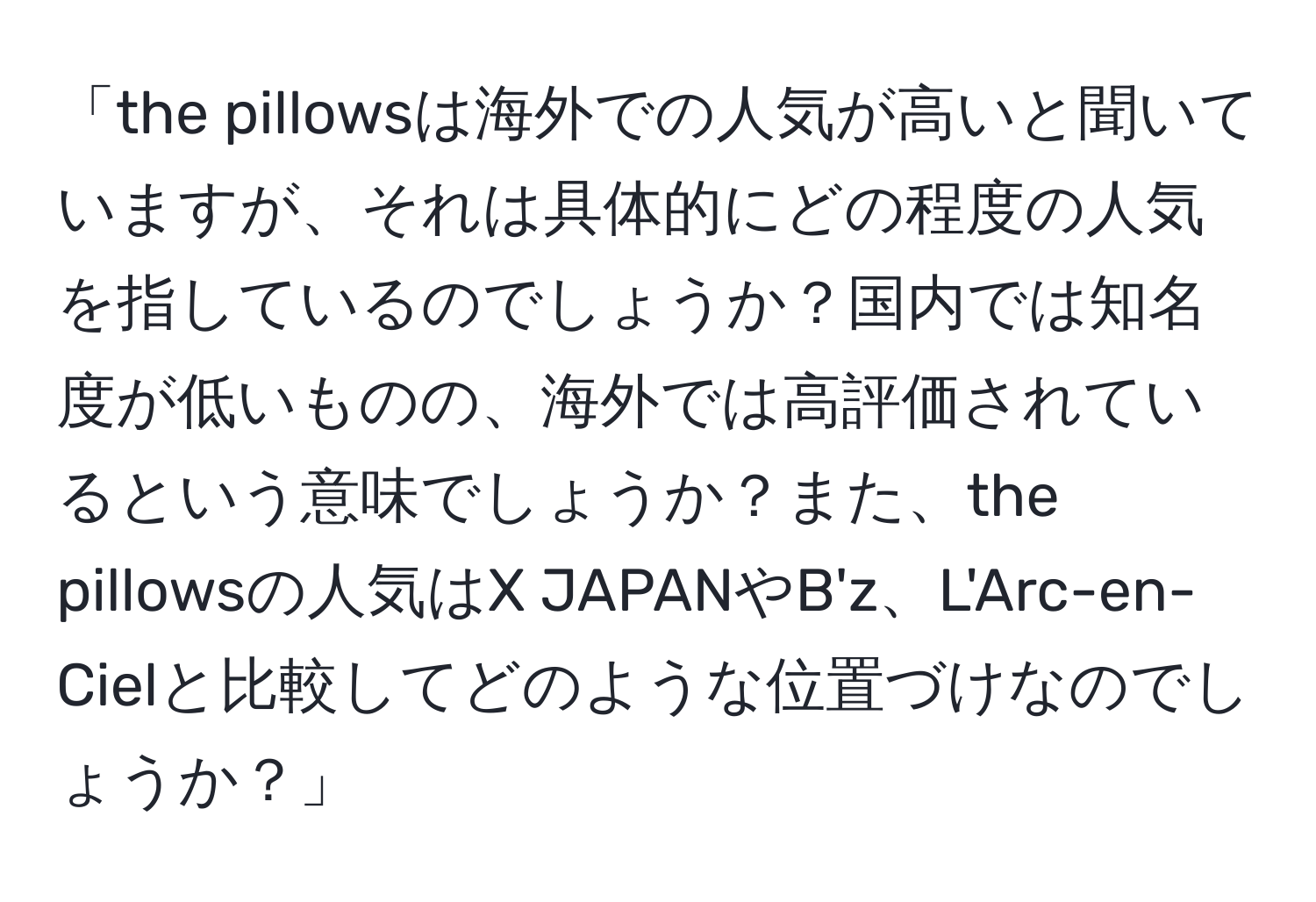 「the pillowsは海外での人気が高いと聞いていますが、それは具体的にどの程度の人気を指しているのでしょうか？国内では知名度が低いものの、海外では高評価されているという意味でしょうか？また、the pillowsの人気はX JAPANやB'z、L'Arc-en-Cielと比較してどのような位置づけなのでしょうか？」