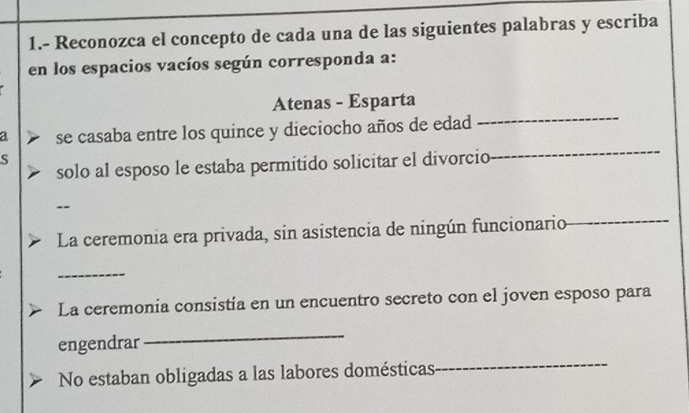 1.- Reconozca el concepto de cada una de las siguientes palabras y escriba 
en los espacios vacíos según corresponda a: 
Atenas - Esparta 
_ 
a se casaba entre los quince y dieciocho años de edad 
_ 
S 
solo al esposo le estaba permitido solicitar el divorcio 
-- 
La ceremonia era privada, sin asistencia de ningún funcionario 
_ 
_ 
La ceremonia consistia en un encuentro secreto con el joven esposo para 
engendrar 
_ 
No estaban obligadas a las labores domésticas 
_