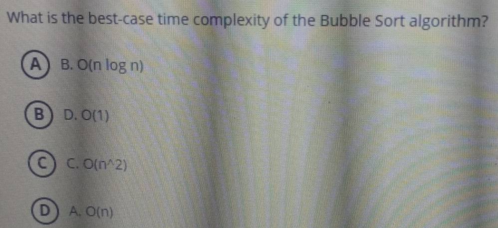 What is the best-case time complexity of the Bubble Sort algorithm?
A B. O(nlog n)
B D. O(1)
C C. O(n^(wedge)2)
D A. O(n)