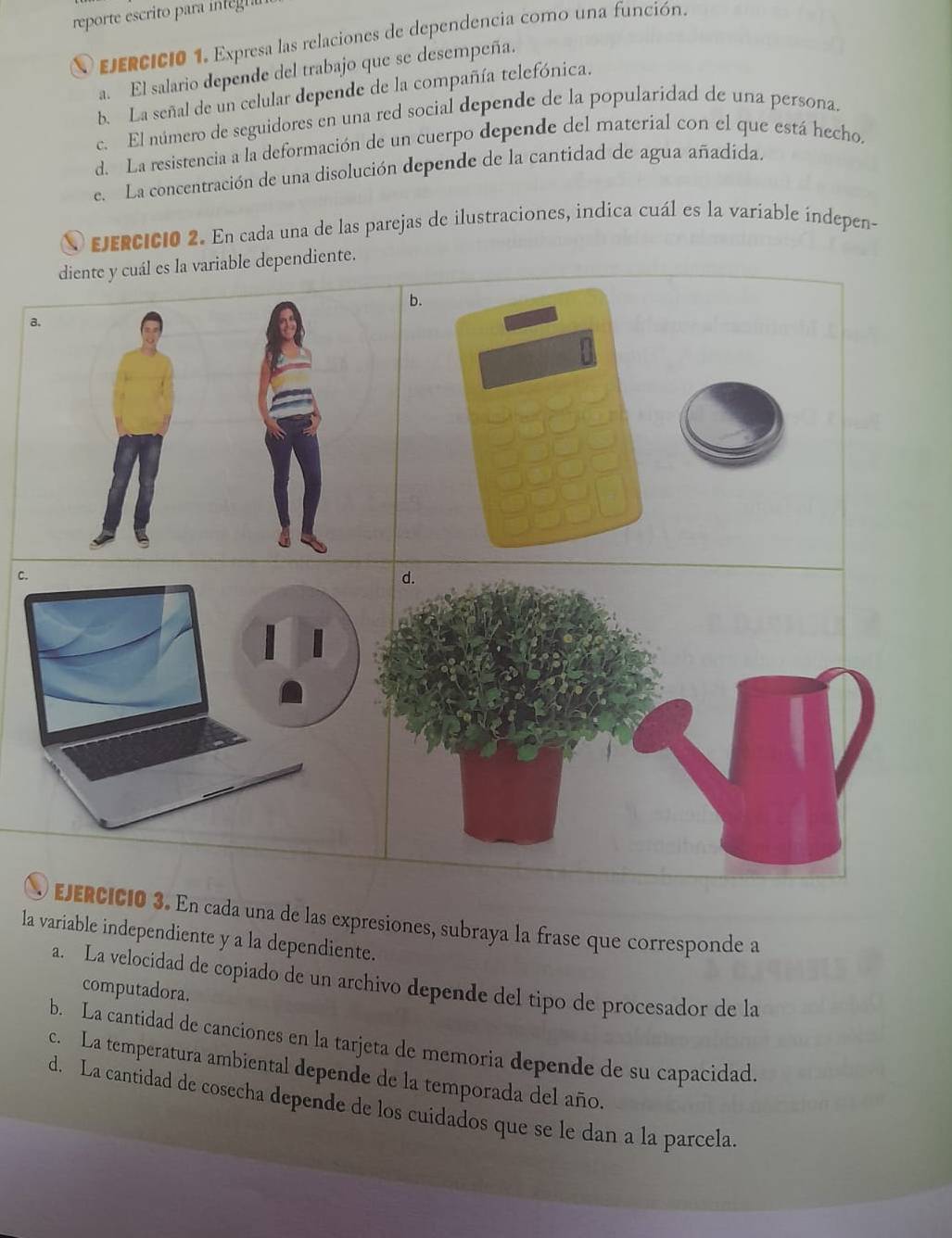 reporte escrito para i t 
O ejercicio 1. Expresa las relaciones de dependencia como una función. 
a. El salario depende del trabajo que se desempeña. 
b. La señal de un celular depende de la compañía telefónica. 
c. El número de seguidores en una red social depende de la popularidad de una persona. 
d. La resistencia a la deformación de un cuerpo depende del material con el que está hecho. 
e. La concentración de una disolución depende de la cantidad de agua añadída. 
jeRcicio 2. En cada una de las parejas de ilustraciones, indica cuál es la variable índepen- 
diente y cuál es la variable dependiente. 
a. 
c. 
d. 
O ejéRcICió 3. En cada una de las expresiones, subraya la frase que corresponde a 
la variable independiente y a la dependiente. 
a. La velocidad de copiado de un archivo depende del tipo de procesador de la 
computadora. 
b. La cantidad de canciones en la tarjeta de memoria depende de su capacidad. 
c. La temperatura ambiental depende de la temporada del año. 
d. La cantidad de cosecha depende de los cuidados que se le dan a la parcela