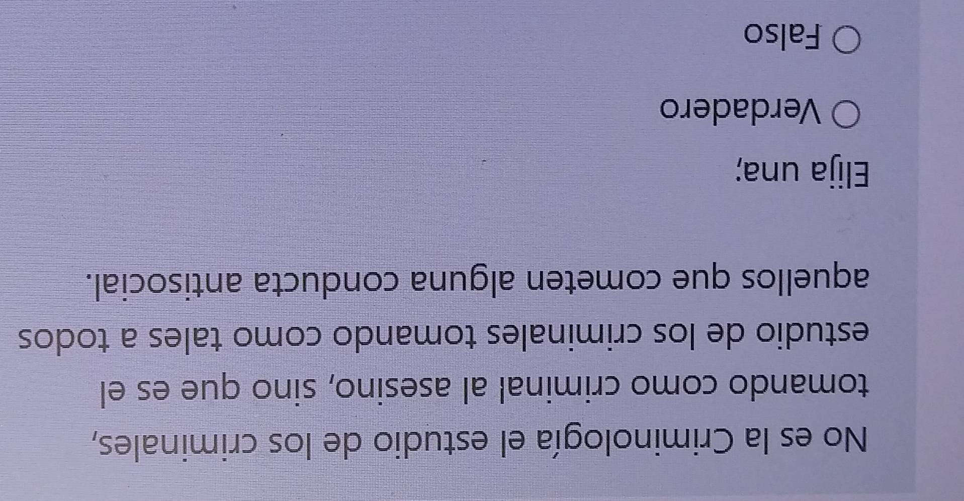 No es la Criminología el estudio de los criminales,
tomando como criminal al asesino, sino que es el
estudio de los criminales tomando como tales a todos
aquellos que cometen alguna conducta antisocial.
Elija una;
Verdadero
Falso