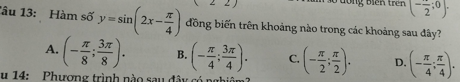 .) 
S đong biên trên (-frac 2;0). 
lâu 13: Hàm số y=sin (2x- π /4 ) đồng biến trên khoảng nào trong các khoảng sau đây?
A. (- π /8 ; 3π /8 ).
B. (- π /4 ; 3π /4 ).
C. (- π /2 ; π /2 ).
D. (- π /4 ; π /4 ). 
u 14: Phương trình nào sau đây có nghiêm?