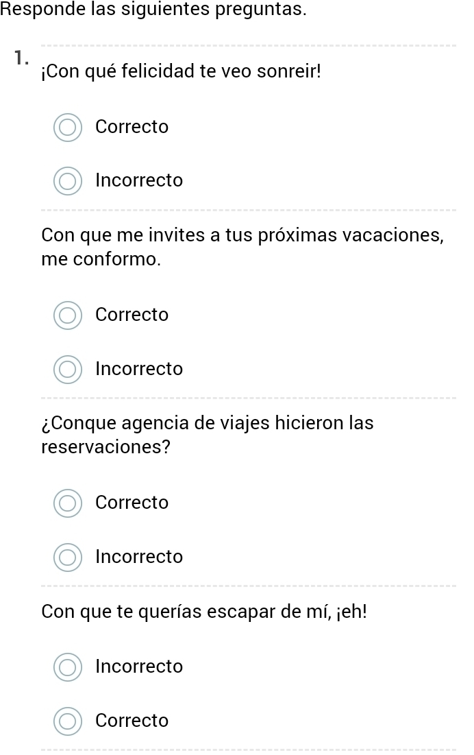 Responde las siguientes preguntas.
1.
¡Con qué felicidad te veo sonreir!
Correcto
Incorrecto
Con que me invites a tus próximas vacaciones,
me conformo.
Correcto
Incorrecto
¿Conque agencia de viajes hicieron las
reservaciones?
Correcto
Incorrecto
Con que te querías escapar de mí, ¡eh!
Incorrecto
Correcto