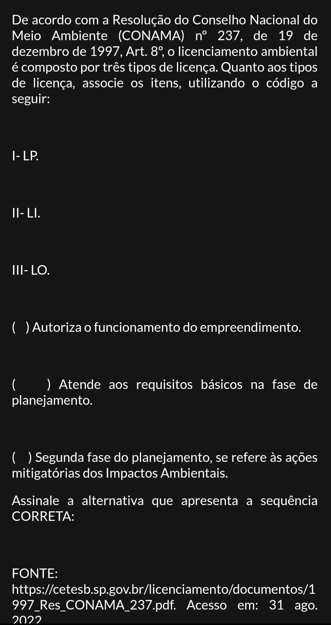 De acordo com a Resolução do Conselho Nacional do 
Meio Ambiente (CONAMA) n°237 , de 19 de 
dezembro de 1997, Art. 8° , o licenciamento ambiental 
é composto por três tipos de licença. Quanto aos tipos 
de licença, associe os itens, utilizando o código a 
seguir: 
I- LP. 
II- LI. 
III- LO. 
 ) Autoriza o funcionamento do empreendimento. 
 ) Atende aos requisitos básicos na fase de 
planejamento. 
 ) Segunda fase do planejamento, se refere às ações 
mitigatórias dos Impactos Ambientais. 
Assinale a alternativa que apresenta a sequência 
CORRETA: 
FONTE: 
https://cetesb.sp.gov.br/licenciamento/documentos/1 
997_Res_CONAMA_237.pdf. Acesso em: 31 ago. 
2022