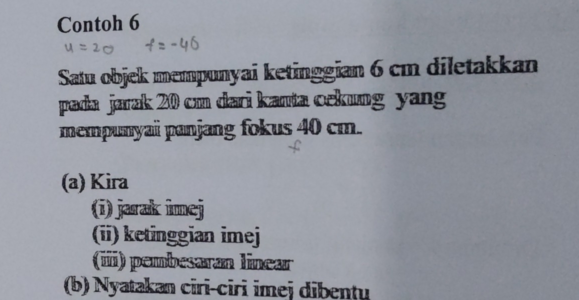 Contoh 6 
Satu objek mempunyai ketinggian 6 cm diletakkan 
pada jarak 20 cm dari kanta cekung yang 
mempunyai panjang fokus 40 cm. 
(a) Kira 
(ī) jarak imej 
(ii) ketinggian imej 
(i) pembesaran linear 
(b) Nyatakan cirī-ciri imej dibentu