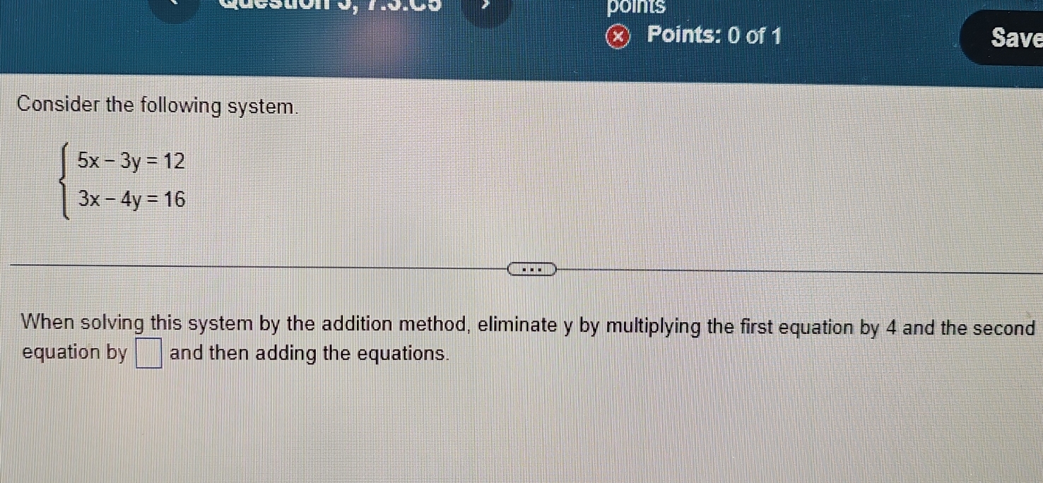 points 
× Points: 0 of 1 Save 
Consider the following system
beginarrayl 5x-3y=12 3x-4y=16endarray.
When solving this system by the addition method, eliminate y by multiplying the first equation by 4 and the second 
equation by □ and then adding the equations.