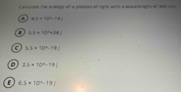 Calculate the energy of a photon of light with a wavelength of 360 nm.
a 4.5* 10^(wedge)-19J
B 5.5* 10^(wedge)+24J
a 5.5* 10^(wedge)-19J
D 3.5* 10^(wedge)-19]
E 6.5* 10^(wedge)-19J