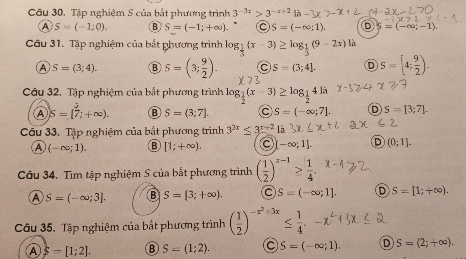 Tập nghiệm S của bất phương trình 3^(-3x)>3^(-x+2)1a
A S=(-1;0).
B S=(-1;+∈fty ). C S=(-∈fty ;1). D S=(-∈fty ;-1).
Câu 31. Tập nghiệm của bất phương trình log _ 1/3 (x-3)≥ log _ 1/3 (9-2x)la
A S=(3;4).
B S=(3; 9/2 ).
C S=(3;4].
D S=[4; 9/2 ).
Câu 32. Tập nghiệm của bất phương trình log _ 1/2 (x-3)≥ log _ 1/2 4 là

A S=[7;+∈fty ).
B S=(3;7].
C S=(-∈fty ;7].
D S=[3;7].
Câu 33. Tập nghiệm của bất phương trình 3^(3x)≤ 3^(x+2) là
A (-∈fty ;1).
B [1;+∈fty ).
C (-∈fty ;1].
D (0;1].
Câu 34. Tìm tập nghiệm S của bất phương trình ( 1/2 )^x-1≥  1/4 .
D S=[1;+∈fty ).
A S=(-∈fty ;3].
B S=[3;+∈fty ).
C S=(-∈fty ;1].
Câu 35. Tập nghiệm của bất phương trình ( 1/2 )^-x^2+3x≤  1/4 .
D S=(2;+∈fty ).
A S=[1;2].
B S=(1;2).
C S=(-∈fty ;1).