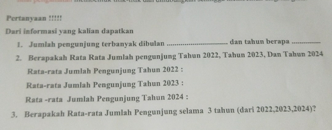 Pertanyaan !!!!! 
Dari informasi yang kalian dapatkan 
1. Jumlah pengunjung terbanyak dibulan _dan tahun berapa_ 
2. Berapakah Rata Rata Jumlah pengunjung Tahun 2022, Tahun 2023, Dan Tahun 2024
Rata-rata Jumlah Pengunjung Tahun 2022 : 
Rata-rata Jumlah Pengunjung Tahun 2023 : 
Rata -rata Jumlah Pengunjung Tahun 2024 : 
3. Berapakah Rata-rata Jumlah Pengunjung selama 3 tahun (dari 2022,2023,2024)?