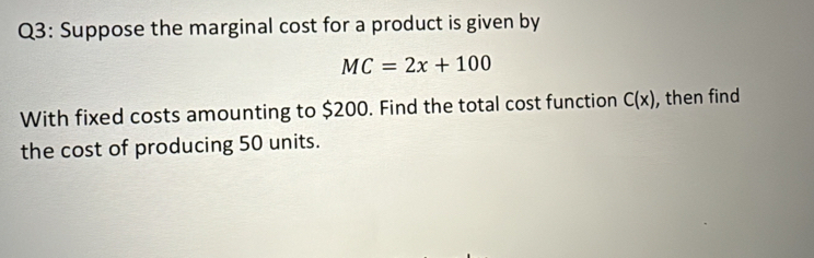 Suppose the marginal cost for a product is given by
MC=2x+100
With fixed costs amounting to $200. Find the total cost function C(x) , then find 
the cost of producing 50 units.