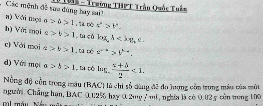 Tuần - Trường THPT Trần Quốc Tuấn
. Các mệnh đề sau đúng hay sai?
a) Với mọi a>b>1 , ta có a^b>b^a.
b) Với mọi a>b>1 , ta có log _ab .
c) Với mọi a>b>1 , ta có a^(a-b)>b^(b-a).
d) Với mọi a>b>1 , ta có log _a (a+b)/2 <1</tex>. 
Nồng độ cồn trong máu (BAC) là chi số dùng để đo lượng cồn trong máu của một
người. Chẳng hạn, BAC 0,02% hay 0,2mg / ml , nghĩa là có 0,02 g cồn trong 100
ml máu Nếu mô